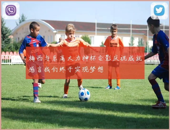 梅西与乐高大力神杯合影庆祝成就感言我们终于实现梦想