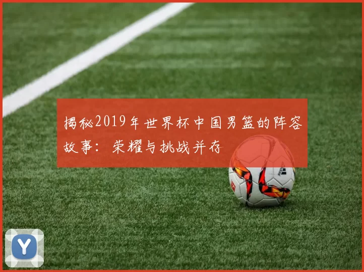 揭秘2019年世界杯中国男篮的阵容故事:荣耀与挑战并存