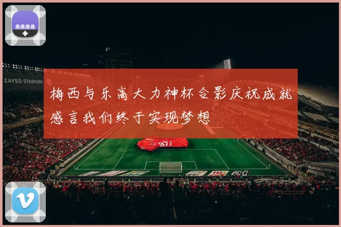 梅西与乐高大力神杯合影庆祝成就感言我们终于实现梦想