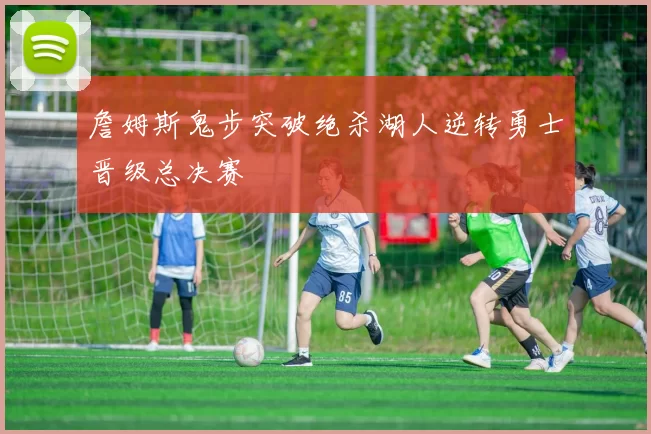 詹姆斯鬼步突破绝杀湖人逆转勇士晋级总决赛