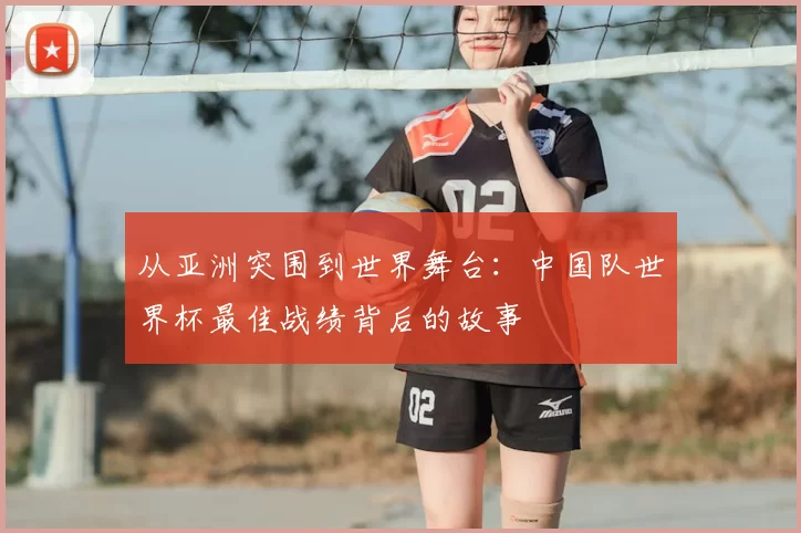 从亚洲突围到世界舞台:中国队世界杯最佳战绩背后的故事