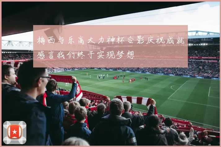 梅西与乐高大力神杯合影庆祝成就感言我们终于实现梦想