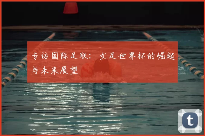 专访国际足联:女足世界杯的崛起与未来展望