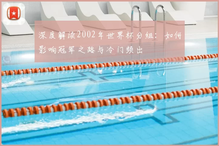 深度解读2002年世界杯分组:如何影响冠军之路与冷门频出