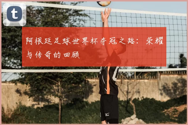 阿根廷足球世界杯夺冠之路:荣耀与传奇的回顾