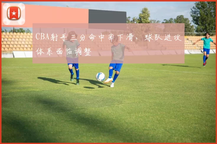 CBA射手三分命中率下滑,球队进攻体系面临调整