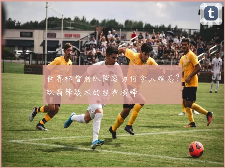 世界杯智利队阵容为何令人难忘?双前锋战术的经典演绎