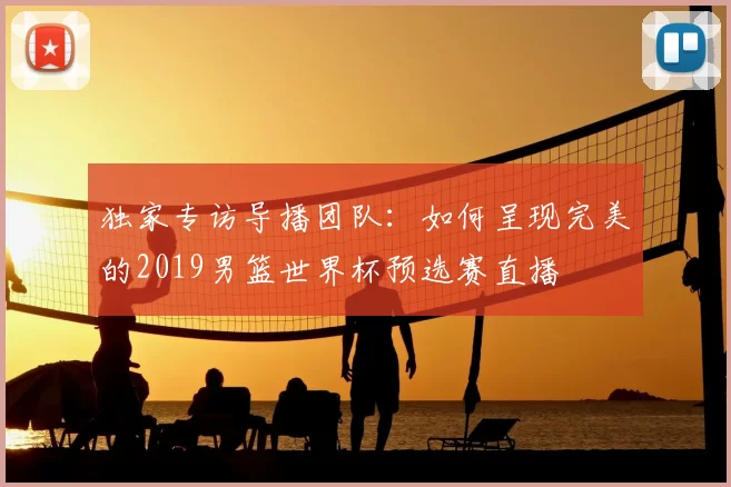 独家专访导播团队:如何呈现完美的2019男篮世界杯预选赛直播