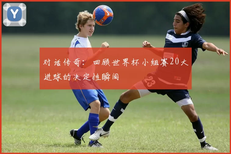 对话传奇:回顾世界杯小组赛20大进球的决定性瞬间