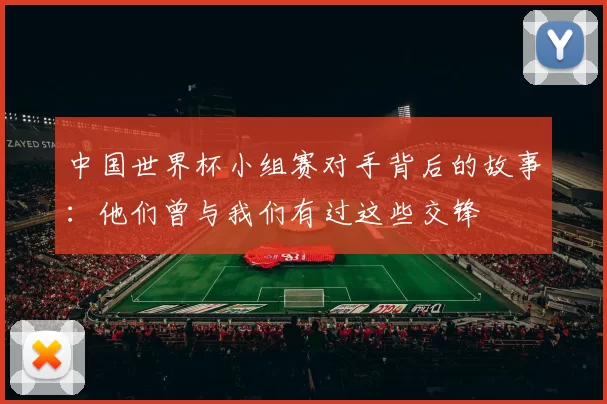 中国世界杯小组赛对手背后的故事：他们曾与我们有过这些交锋