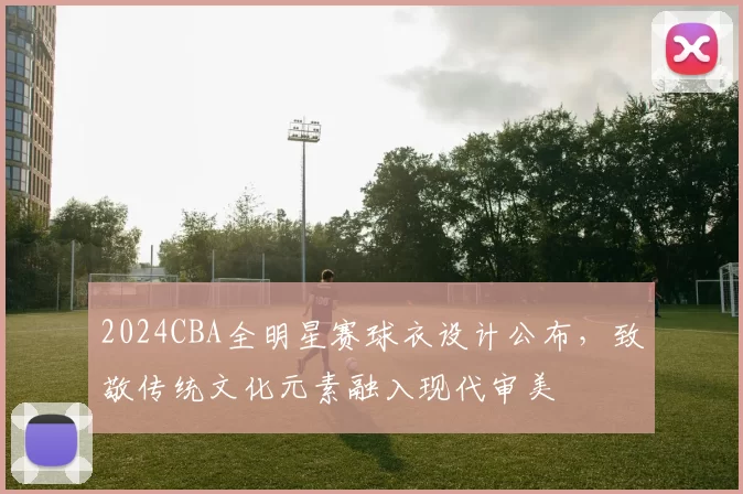 2024CBA全明星赛球衣设计公布,致敬传统文化元素融入现代审美