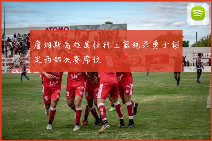 詹姆斯高难度拉杆上篮绝杀勇士锁定西部决赛席位