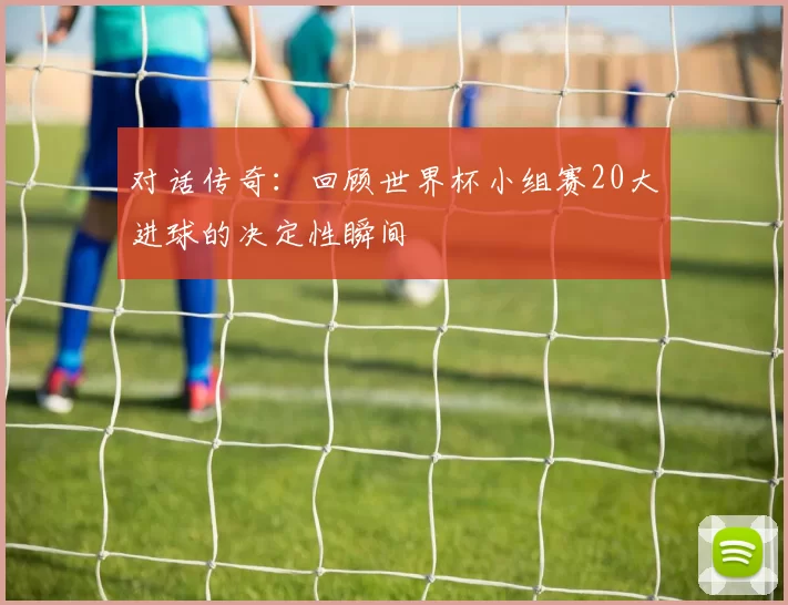 对话传奇:回顾世界杯小组赛20大进球的决定性瞬间