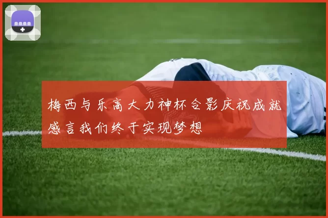 梅西与乐高大力神杯合影庆祝成就感言我们终于实现梦想