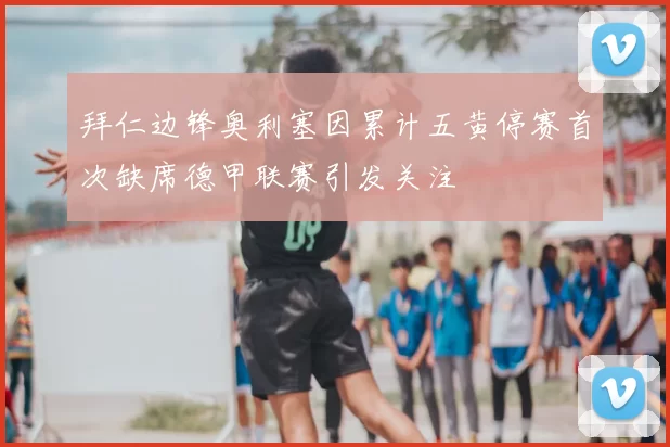 拜仁边锋奥利塞因累计五黄停赛首次缺席德甲联赛引发关注